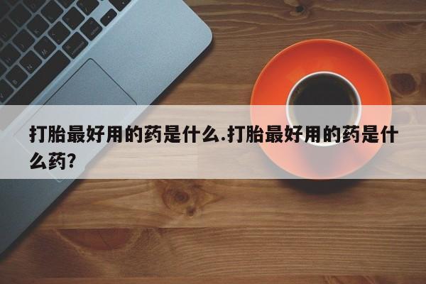 流产药打胎最好用的药是什么.打胎最好用的药是什么药？