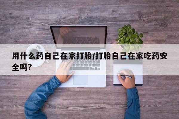 流产药用什么药自己在家打胎/打胎自己在家吃药安全吗?