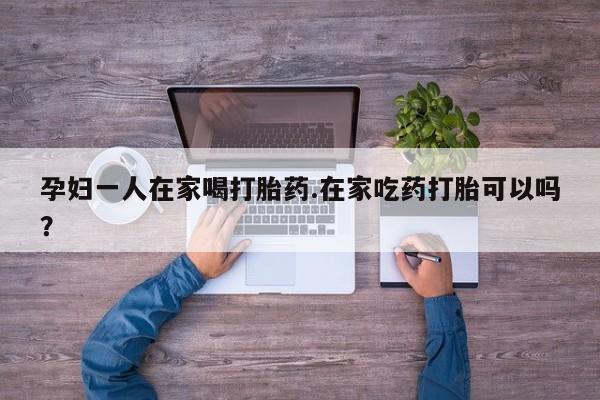 流产药孕妇一人在家喝打胎药.在家吃药打胎可以吗？
