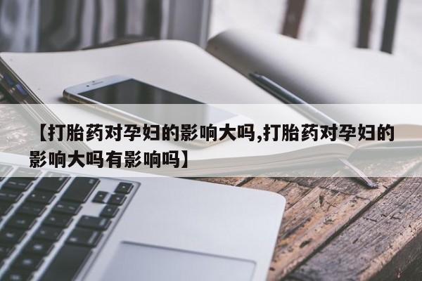 流产药【打胎药对孕妇的影响大吗,打胎药对孕妇的影响大吗有影响吗】