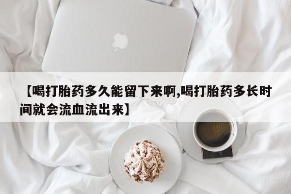 流产药【喝打胎药多久能留下来啊,喝打胎药多长时间就会流血流出来】