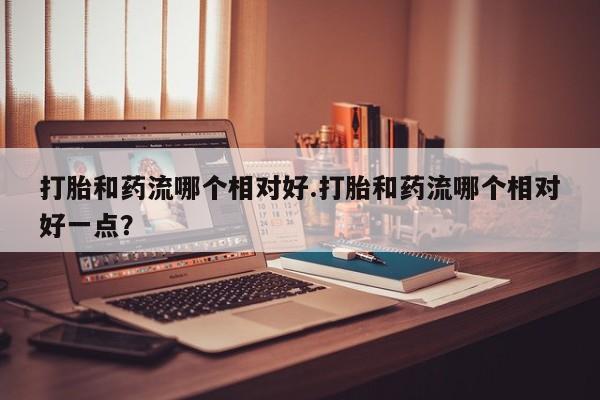 流产药打胎和药流哪个相对好.打胎和药流哪个相对好一点？