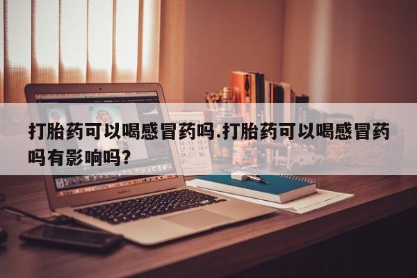 流产药打胎药可以喝感冒药吗.打胎药可以喝感冒药吗有影响吗？
