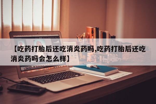 流产药【吃药打胎后还吃消炎药吗,吃药打胎后还吃消炎药吗会怎么样】