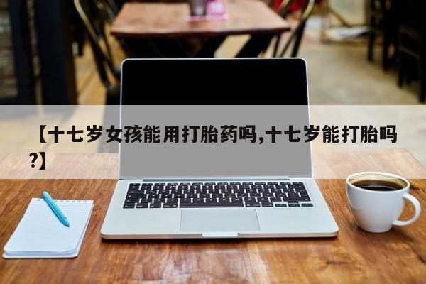 流产药【十七岁女孩能用打胎药吗,十七岁能打胎吗?】