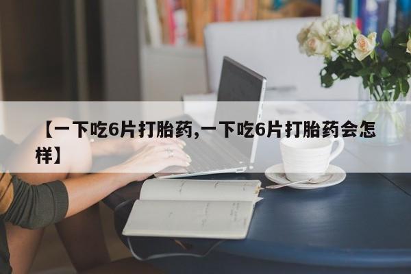 流产药【一下吃6片打胎药,一下吃6片打胎药会怎样】