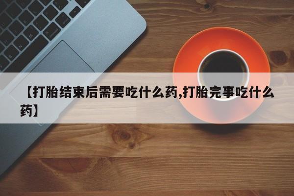 流产药【打胎结束后需要吃什么药,打胎完事吃什么药】