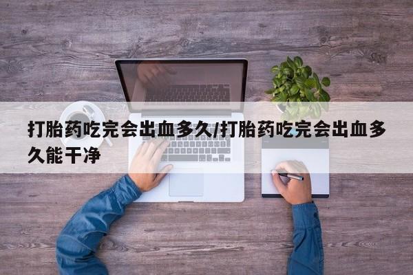 流产药打胎药吃完会出血多久/打胎药吃完会出血多久能干净