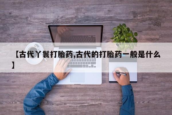 流产药【古代丫鬟打胎药,古代的打胎药一般是什么】