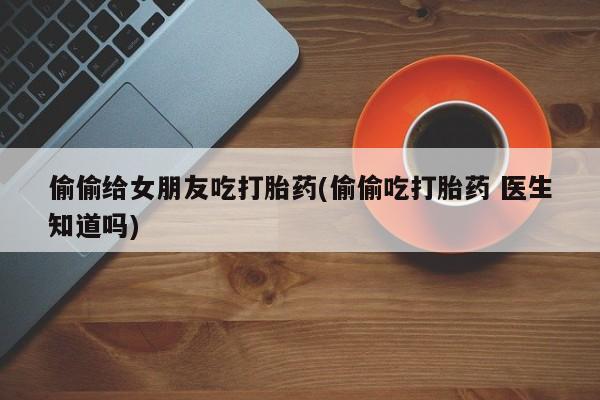 流产药偷偷给女朋友吃打胎药(偷偷吃打胎药 医生知道吗)