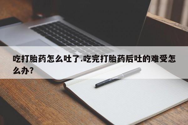 流产药吃打胎药怎么吐了.吃完打胎药后吐的难受怎么办？