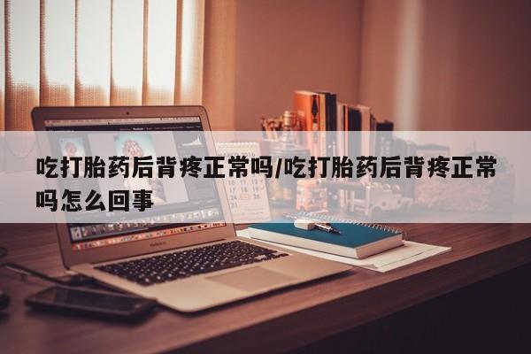 流产药吃打胎药后背疼正常吗/吃打胎药后背疼正常吗怎么回事