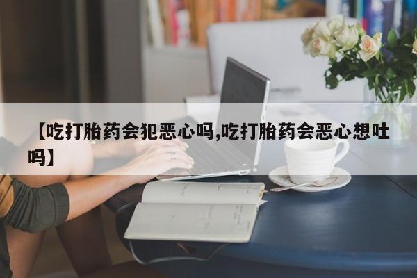 流产药【吃打胎药会犯恶心吗,吃打胎药会恶心想吐吗】