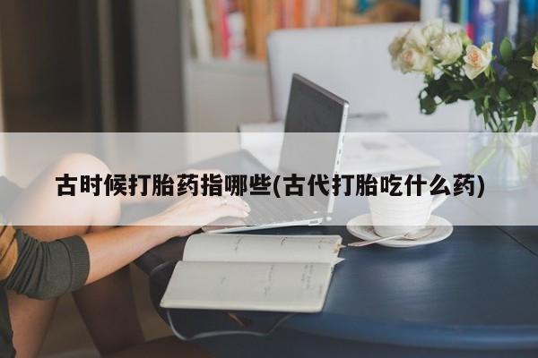 流产药古时候打胎药指哪些(古代打胎吃什么药)