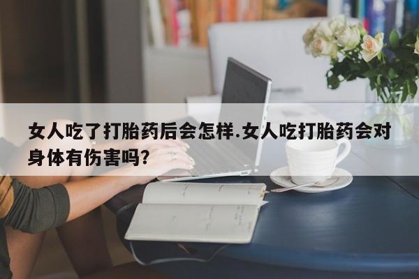 流产药女人吃了打胎药后会怎样.女人吃打胎药会对身体有伤害吗？