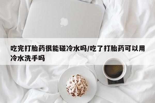 流产药吃完打胎药很能碰冷水吗/吃了打胎药可以用冷水洗手吗