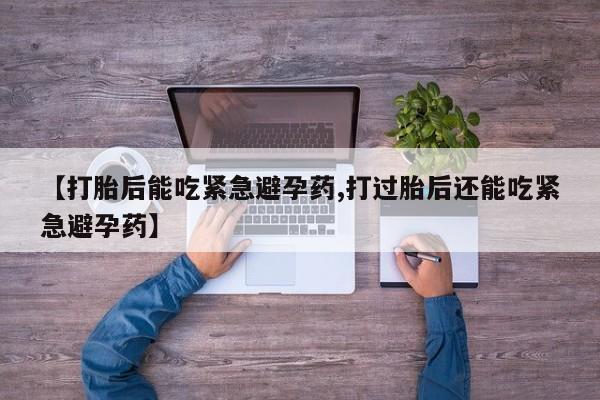 流产药【打胎后能吃紧急避孕药,打过胎后还能吃紧急避孕药】