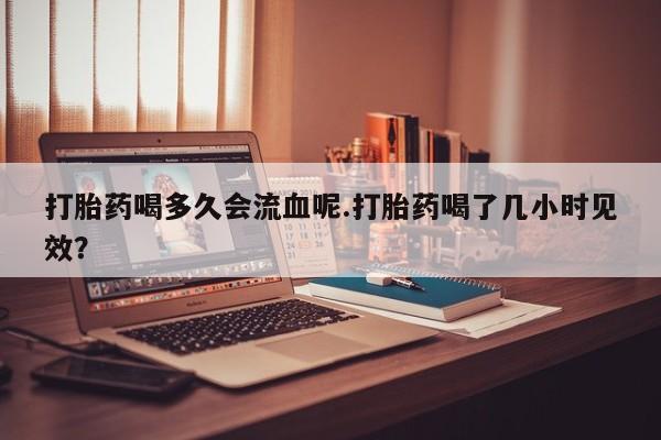 流产药打胎药喝多久会流血呢.打胎药喝了几小时见效？