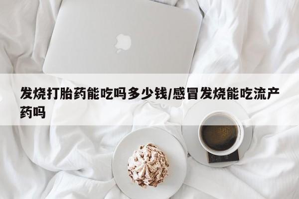 流产药发烧打胎药能吃吗多少钱/感冒发烧能吃流产药吗