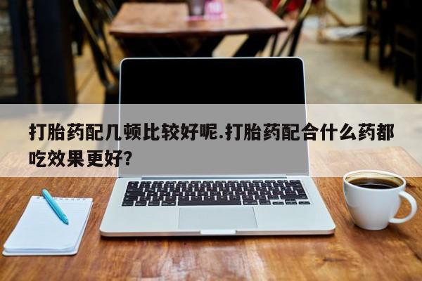 流产药打胎药配几顿比较好呢.打胎药配合什么药都吃效果更好？