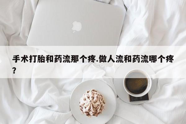 流产药手术打胎和药流那个疼.做人流和药流哪个疼？