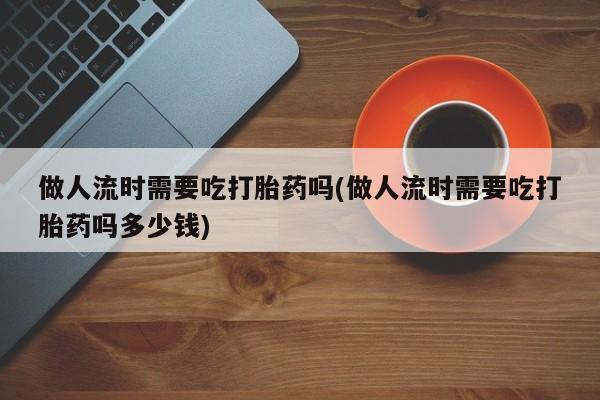 流产药做人流时需要吃打胎药吗(做人流时需要吃打胎药吗多少钱)