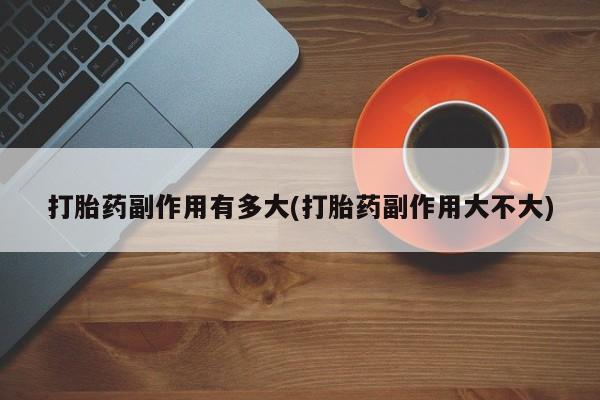流产药打胎药副作用有多大(打胎药副作用大不大)