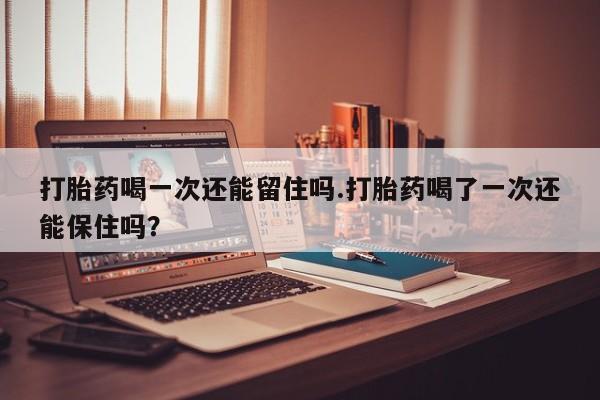 流产药打胎药喝一次还能留住吗.打胎药喝了一次还能保住吗？