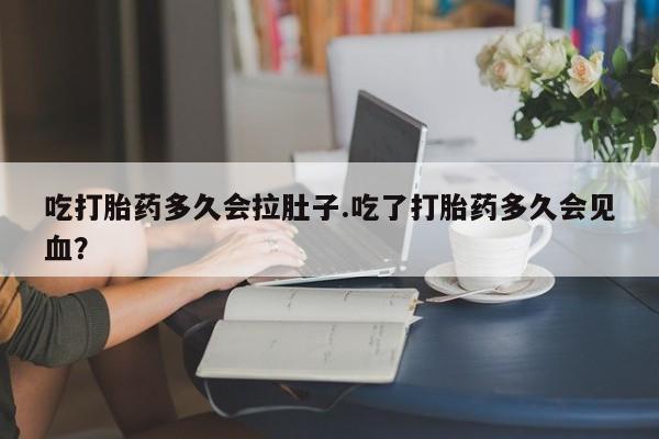 流产药吃打胎药多久会拉肚子.吃了打胎药多久会见血？