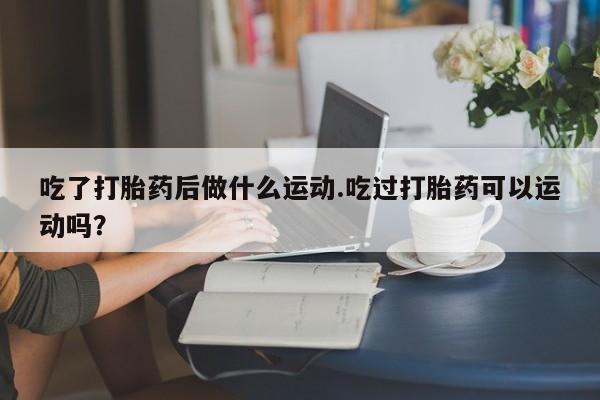 流产药吃了打胎药后做什么运动.吃过打胎药可以运动吗？