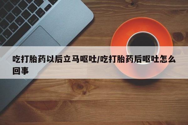 流产药吃打胎药以后立马呕吐/吃打胎药后呕吐怎么回事
