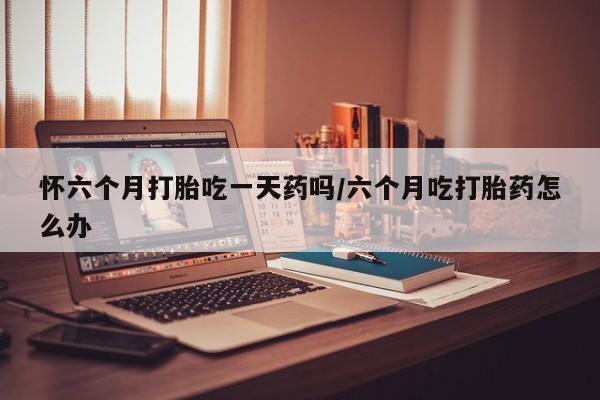 流产药怀六个月打胎吃一天药吗/六个月吃打胎药怎么办