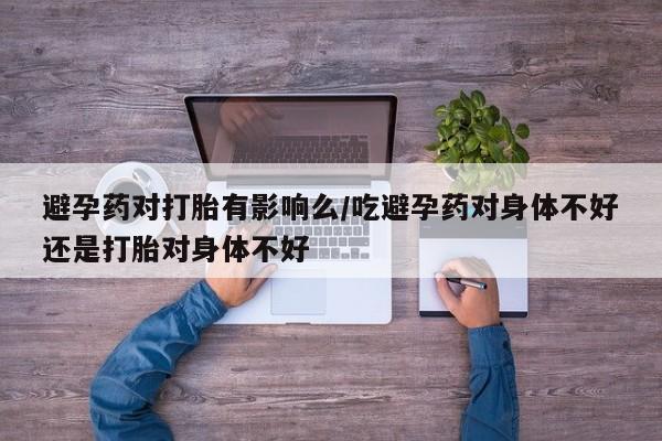 流产药避孕药对打胎有影响么/吃避孕药对身体不好还是打胎对身体不好
