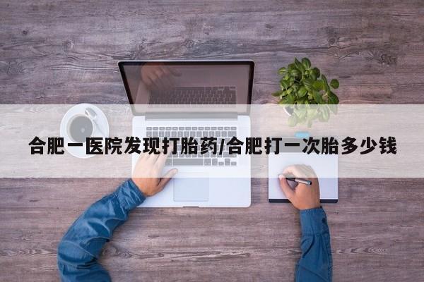 流产药合肥一医院发现打胎药/合肥打一次胎多少钱