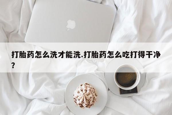 流产药打胎药怎么洗才能洗.打胎药怎么吃打得干净？