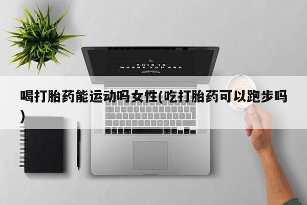 流产药喝打胎药能运动吗女性(吃打胎药可以跑步吗)