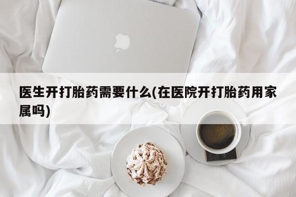 流产药医生开打胎药需要什么(在医院开打胎药用家属吗)