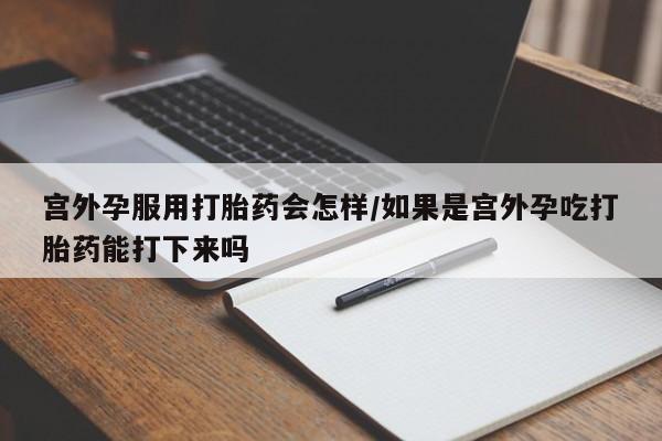 流产药宫外孕服用打胎药会怎样/如果是宫外孕吃打胎药能打下来吗