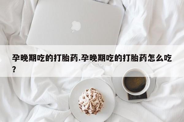 流产药孕晚期吃的打胎药.孕晚期吃的打胎药怎么吃?