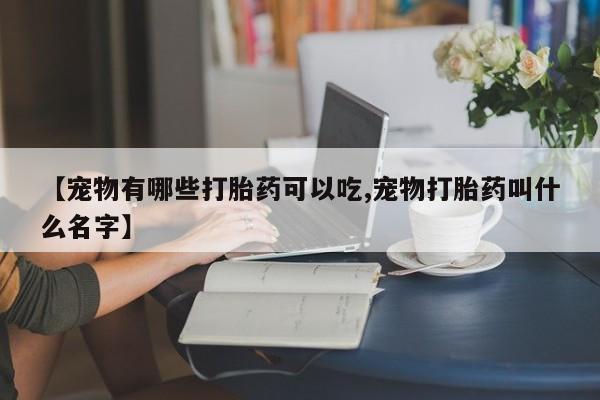 流产药【宠物有哪些打胎药可以吃,宠物打胎药叫什么名字】