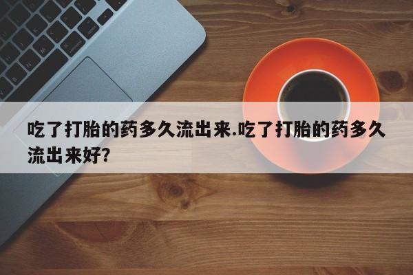 流产药吃了打胎的药多久流出来.吃了打胎的药多久流出来好?